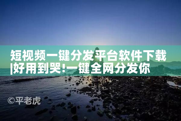 短视频一键分发平台软件下载